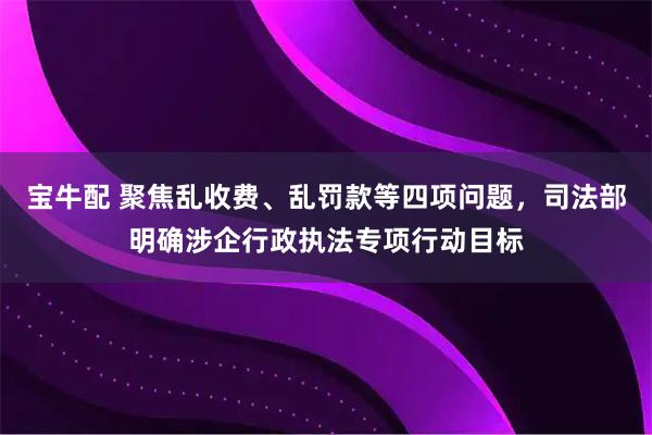 宝牛配 聚焦乱收费、乱罚款等四项问题，司法部明确涉企行政执法专项行动目标