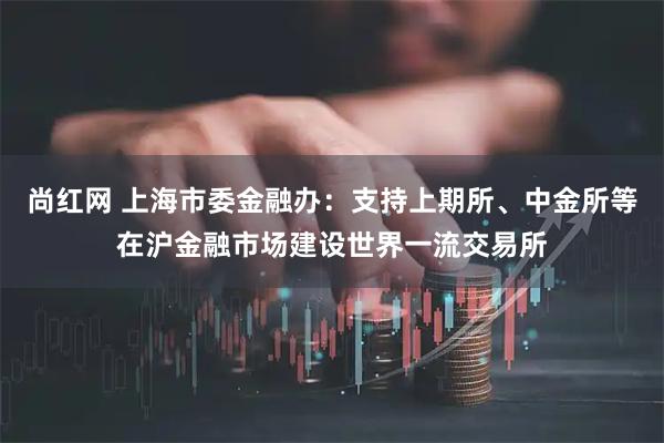 尚红网 上海市委金融办：支持上期所、中金所等在沪金融市场建设世界一流交易所