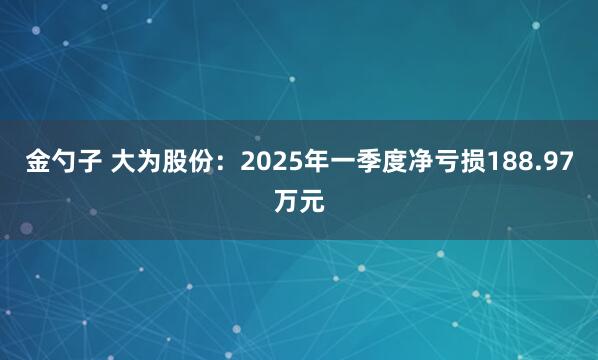 金勺子 大为股份：2025年一季度净亏损188.97万元