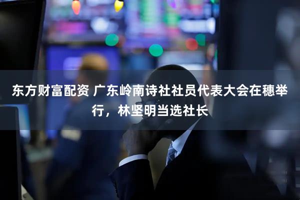 东方财富配资 广东岭南诗社社员代表大会在穗举行，林坚明当选社长