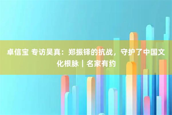 卓信宝 专访吴真：郑振铎的抗战，守护了中国文化根脉｜名家有约