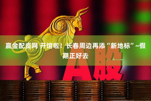 赢金配资网 开馆啦！长春周边再添“新地标”~假期正好去