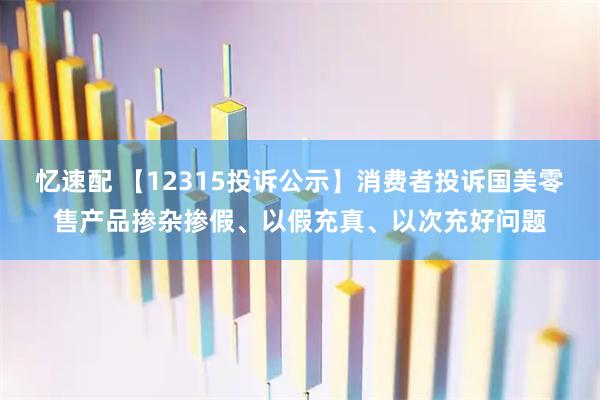 忆速配 【12315投诉公示】消费者投诉国美零售产品掺杂掺假、以假充真、以次充好问题
