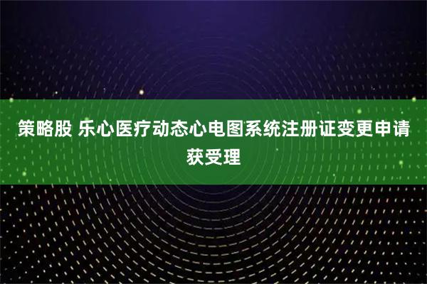 策略股 乐心医疗动态心电图系统注册证变更申请获受理