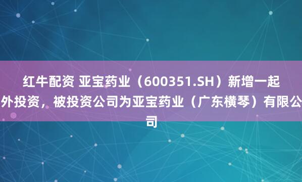 红牛配资 亚宝药业（600351.SH）新增一起对外投资，被投资公司为亚宝药业（广东横琴）有限公司