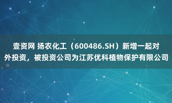 壹资网 扬农化工（600486.SH）新增一起对外投资，被投资公司为江苏优科植物保护有限公司