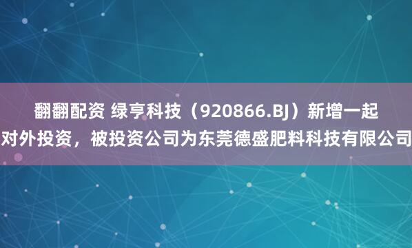 翻翻配资 绿亨科技（920866.BJ）新增一起对外投资，被投资公司为东莞德盛肥料科技有限公司