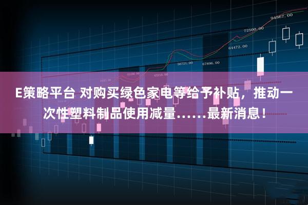 E策略平台 对购买绿色家电等给予补贴，推动一次性塑料制品使用减量……最新消息！