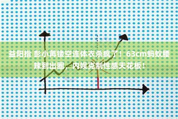 益阳指 彭小苒镂空连体衣杀疯了！63cm蚂蚁腰辣到出圈，内娱克制性感天花板！