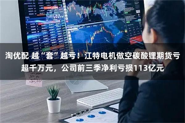 淘优配 越“套”越亏！江特电机做空碳酸锂期货亏超千万元，公司前三季净利亏损113亿元