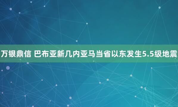 万银鼎信 巴布亚新几内亚马当省以东发生5.5级地震