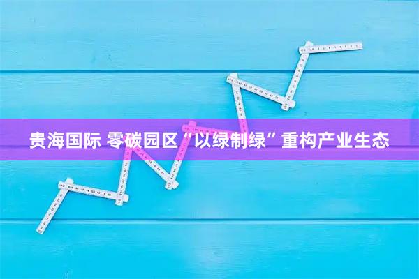贵海国际 零碳园区“以绿制绿”重构产业生态