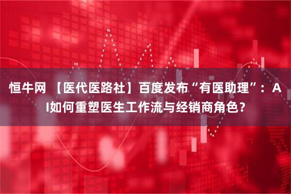 恒牛网 【医代医路社】百度发布“有医助理”：AI如何重塑医生工作流与经销商角色？